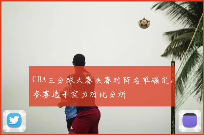 CBA三分球大赛决赛对阵名单确定，参赛选手实力对比分析