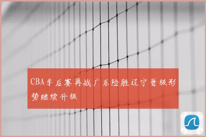 CBA季后赛再战广东险胜辽宁晋级形势继续升级