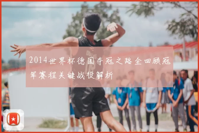 2014世界杯德国夺冠之路全回顾冠军赛程关键战役解析