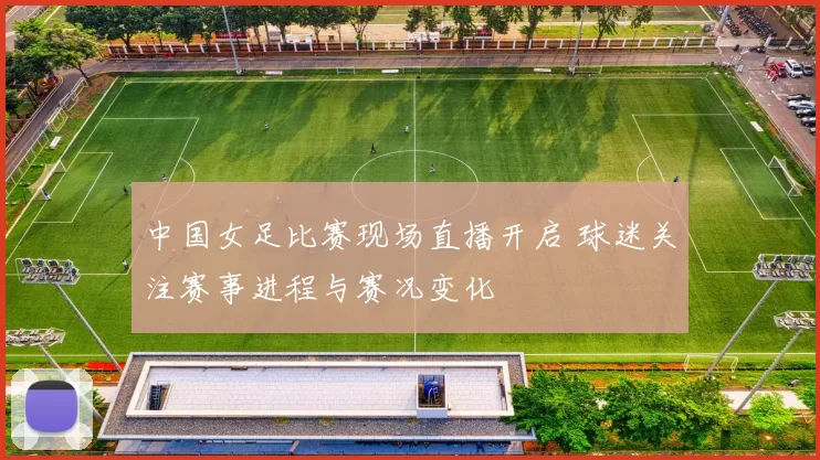 中国女足比赛现场直播开启 球迷关注赛事进程与赛况变化