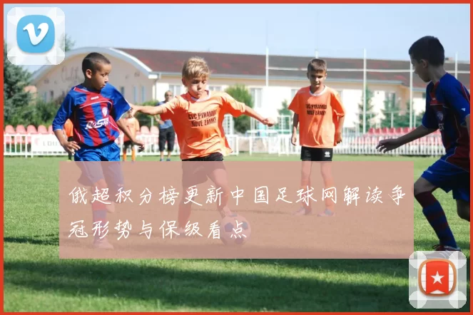 俄超积分榜更新中国足球网解读争冠形势与保级看点