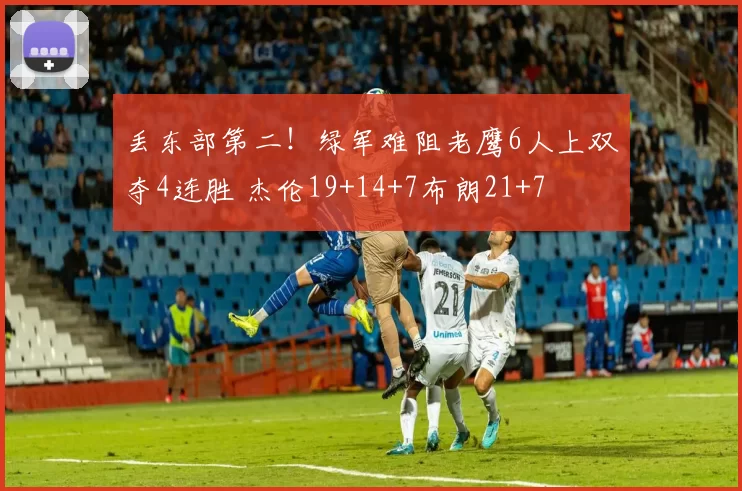 丢东部第二！绿军难阻老鹰6人上双夺4连胜 杰伦19+14+7布朗21+7