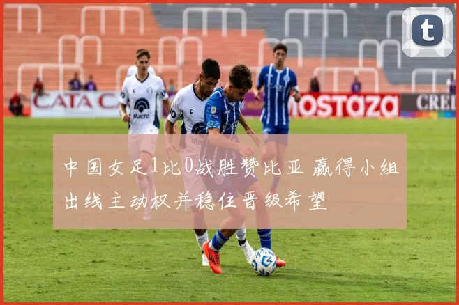 中国女足1比0战胜赞比亚 赢得小组出线主动权并稳住晋级希望