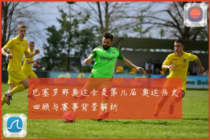 巴塞罗那奥运会是第几届 奥运历史回顾与赛事背景解析