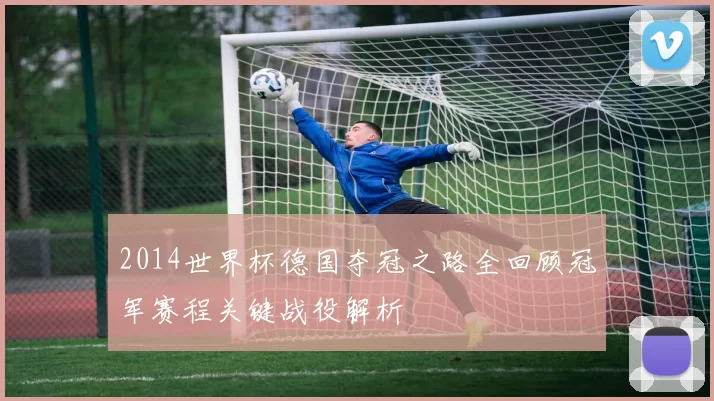 2014世界杯德国夺冠之路全回顾冠军赛程关键战役解析